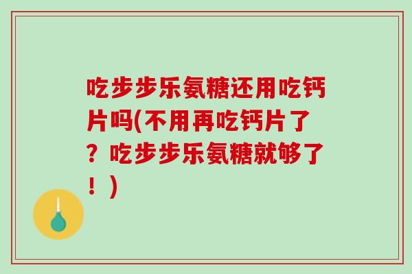 吃步步乐氨糖还用吃钙片吗(不用再吃钙片了？吃步步乐氨糖就够了！)