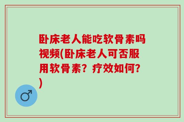 卧床老人能吃软骨素吗视频(卧床老人可否服用软骨素？疗效如何？)