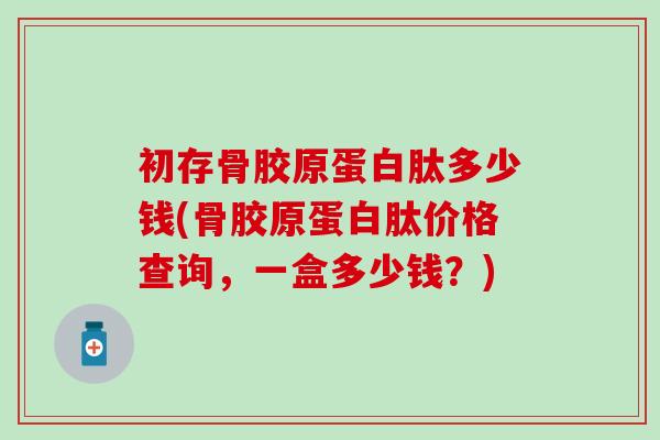 初存骨胶原蛋白肽多少钱(骨胶原蛋白肽价格查询，一盒多少钱？)