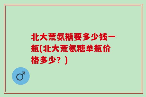 北大荒氨糖要多少钱一瓶(北大荒氨糖单瓶价格多少？)