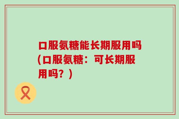 口服氨糖能长期服用吗(口服氨糖：可长期服用吗？)