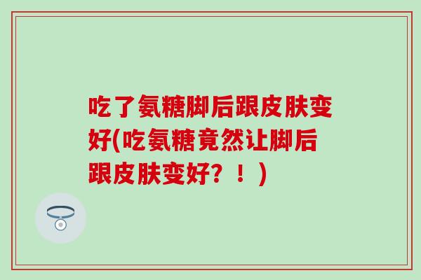 吃了氨糖脚后跟皮肤变好(吃氨糖竟然让脚后跟皮肤变好？！)