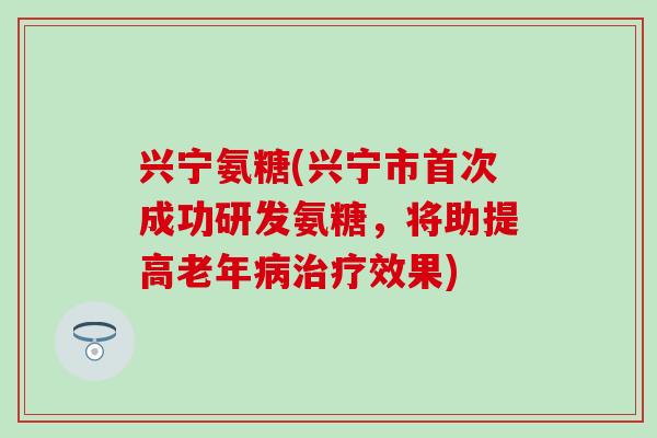 兴宁氨糖(兴宁市首次成功研发氨糖，将助提高老年病治疗效果)