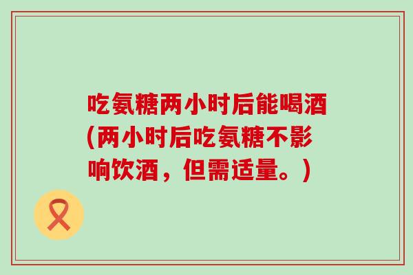吃氨糖两小时后能喝酒(两小时后吃氨糖不影响饮酒，但需适量。)