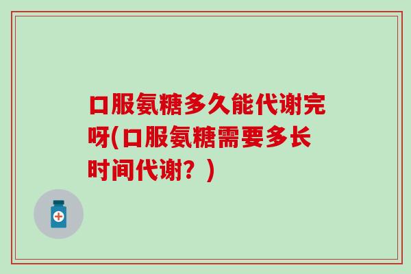 口服氨糖多久能代谢完呀(口服氨糖需要多长时间代谢？)