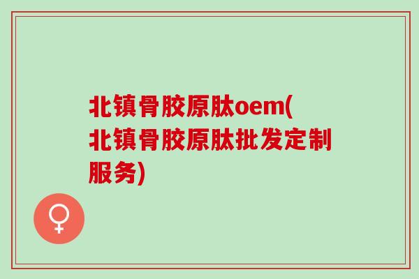 北镇骨胶原肽oem(北镇骨胶原肽批发定制服务)