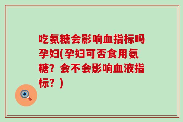吃氨糖会影响血指标吗孕妇(孕妇可否食用氨糖？会不会影响血液指标？)