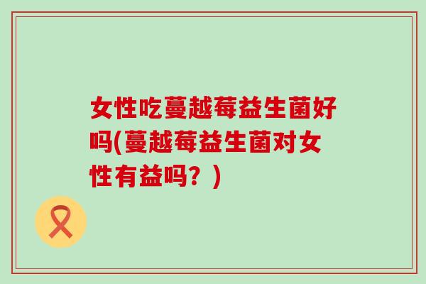 女性吃蔓越莓益生菌好吗(蔓越莓益生菌对女性有益吗？)