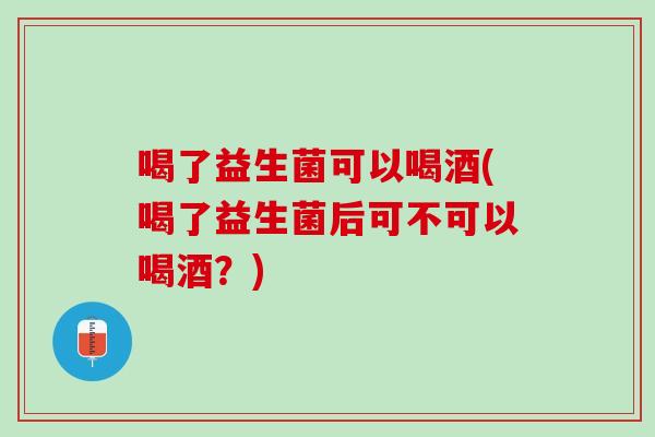 喝了益生菌可以喝酒(喝了益生菌后可不可以喝酒？)