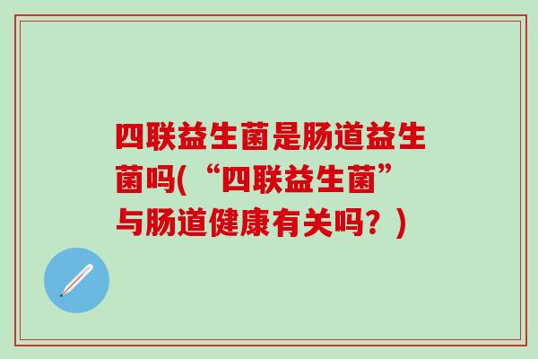 四联益生菌是肠道益生菌吗(“四联益生菌”与肠道健康有关吗?) 四联益生菌是肠道益生菌吗(“四联益生菌”与肠道健康有关吗?)