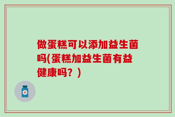 做蛋糕可以添加益生菌吗(蛋糕加益生菌有益健康吗？)
