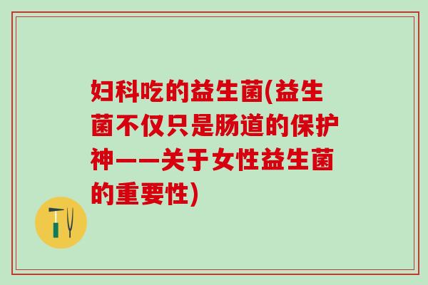 妇科吃的益生菌(益生菌不仅只是肠道的保护神——关于女性益生菌的重要性)