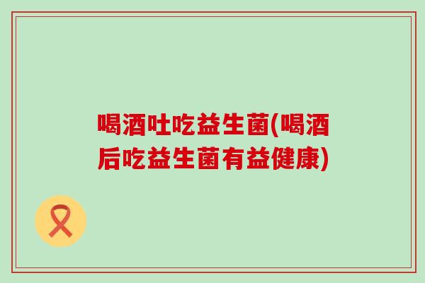 喝酒吐吃益生菌(喝酒后吃益生菌有益健康)