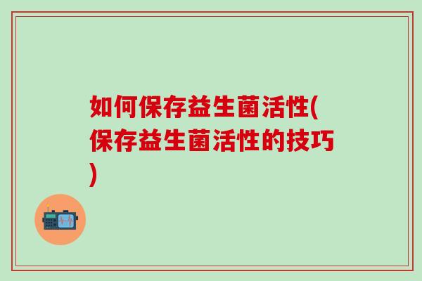 如何保存益生菌活性(保存益生菌活性的技巧)