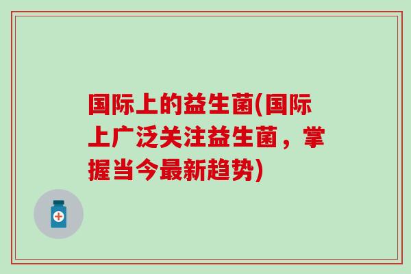 国际上的益生菌(国际上广泛关注益生菌,掌握当今新趋势) 国际上的益生菌(国际上广泛关注益生菌,掌握当今新趋势)