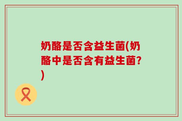 奶酪是否含益生菌(奶酪中是否含有益生菌?) 奶酪是否含益生菌(奶酪中是否含有益生菌?)