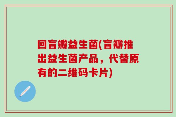回盲瓣益生菌(盲瓣推出益生菌产品,代替原有的二维码卡片) 回盲瓣益生菌(盲瓣推出益生菌产品,代替原有的二维码卡片)