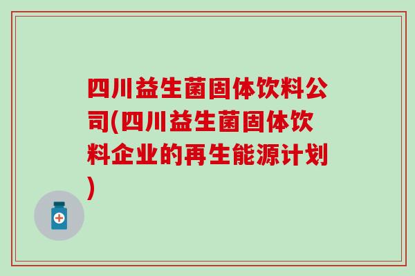 四川益生菌固体饮料公司(四川益生菌固体饮料企业的再生能源计划)