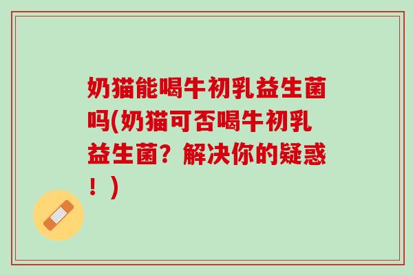 奶猫能喝牛初乳益生菌吗(奶猫可否喝牛初乳益生菌？解决你的疑惑！)