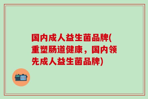 国内成人益生菌品牌(重塑肠道健康，国内领先成人益生菌品牌)