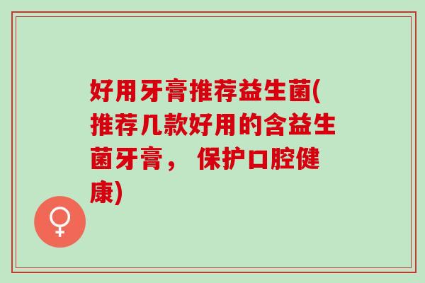 好用牙膏推荐益生菌(推荐几款好用的含益生菌牙膏， 保护口腔健康)