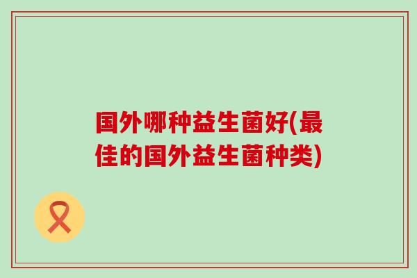 国外哪种益生菌好(最佳的国外益生菌种类)