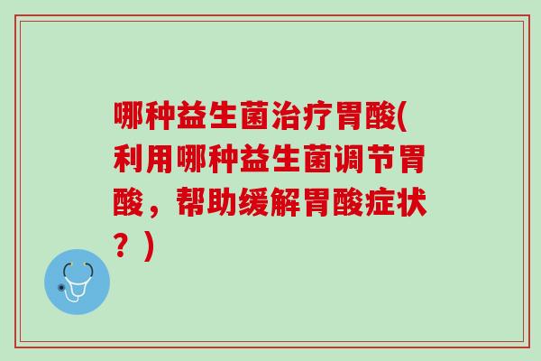 哪种益生菌治疗胃酸(利用哪种益生菌调节胃酸，帮助缓解胃酸症状？)