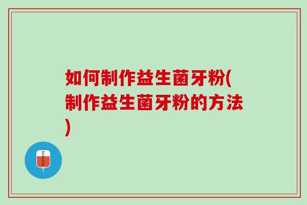 如何制作益生菌牙粉(制作益生菌牙粉的方法)