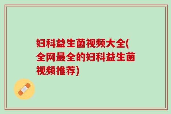 妇科益生菌视频大全(全网最全的妇科益生菌视频推荐)
