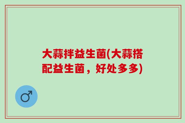 大蒜拌益生菌(大蒜搭配益生菌，好处多多)