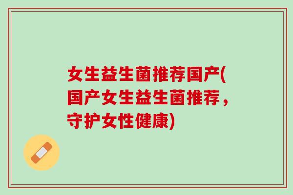 女生益生菌推荐国产(国产女生益生菌推荐，守护女性健康)