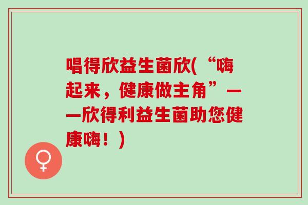 唱得欣益生菌欣(“嗨起来，健康做主角”——欣得利益生菌助您健康嗨！)