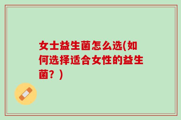 女士益生菌怎么选(如何选择适合女性的益生菌？)