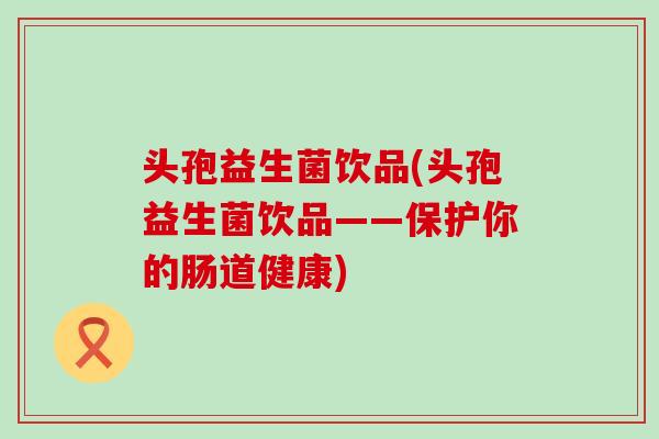 头孢益生菌饮品(头孢益生菌饮品——保护你的肠道健康)