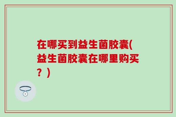 在哪买到益生菌胶囊(益生菌胶囊在哪里购买?) 在哪买到益生菌胶囊(益生菌胶囊在哪里购买?)