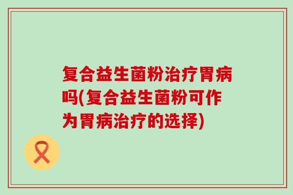 复合益生菌粉治疗胃病吗(复合益生菌粉可作为胃病治疗的选择)