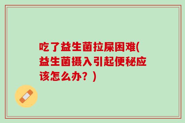 吃了益生菌拉屎困难(益生菌摄入引起便秘应该怎么办？)