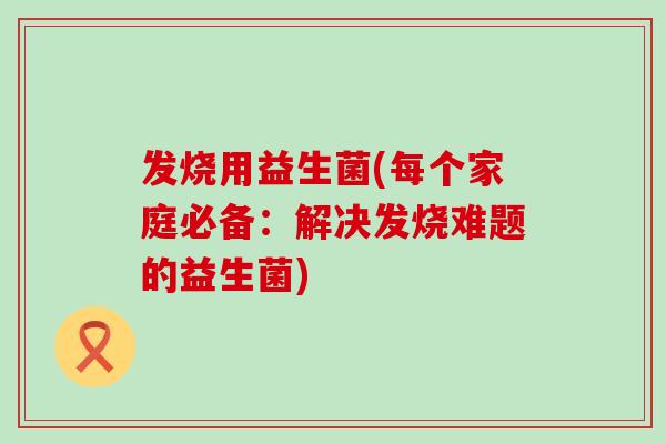 发烧用益生菌(每个家庭必备：解决发烧难题的益生菌)