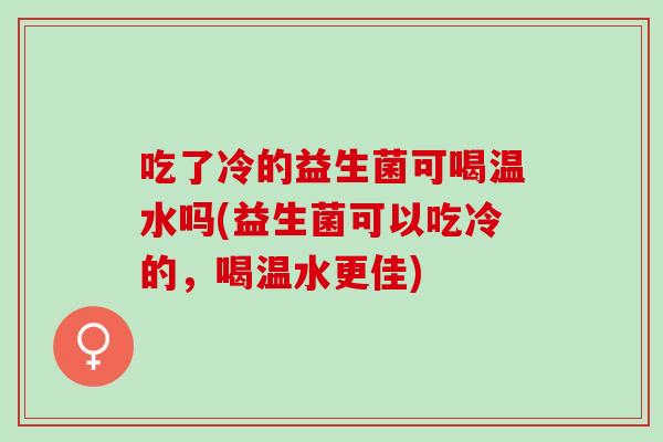 吃了冷的益生菌可喝温水吗(益生菌可以吃冷的，喝温水更佳)