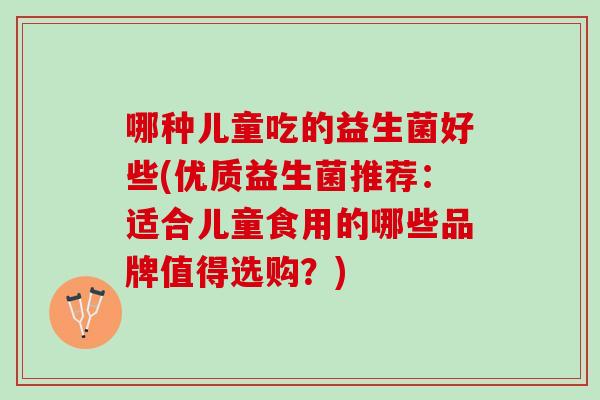 哪种儿童吃的益生菌好些(优质益生菌推荐：适合儿童食用的哪些品牌值得选购？)
