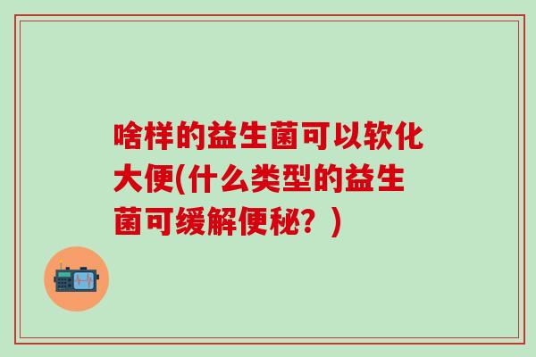 啥样的益生菌可以软化大便(什么类型的益生菌可缓解便秘？)