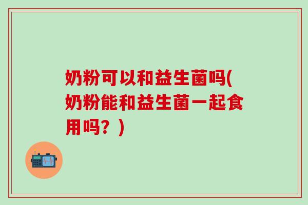 奶粉可以和益生菌吗(奶粉能和益生菌一起食用吗？)