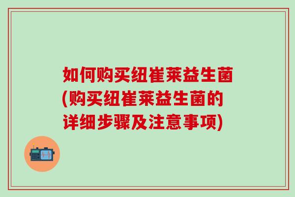 如何购买纽崔莱益生菌(购买纽崔莱益生菌的详细步骤及注意事项)