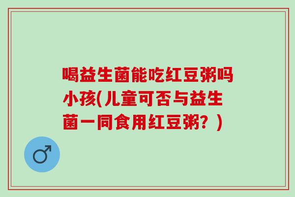 喝益生菌能吃红豆粥吗小孩(儿童可否与益生菌一同食用红豆粥？)