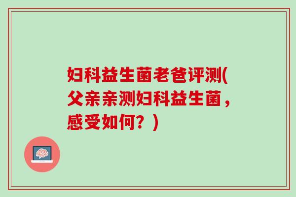 妇科益生菌老爸评测(父亲亲测妇科益生菌，感受如何？)