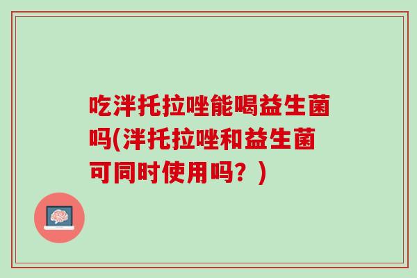 吃泮托拉唑能喝益生菌吗(泮托拉唑和益生菌可同时使用吗？)