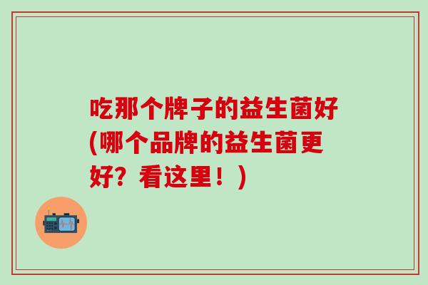 吃那个牌子的益生菌好(哪个品牌的益生菌更好？看这里！)