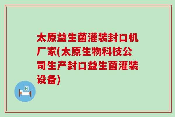 太原益生菌灌装封口机厂家(太原生物科技公司生产封口益生菌灌装设备)