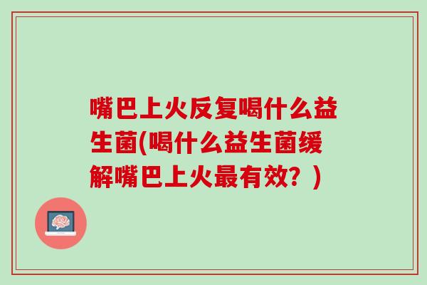 嘴巴上火反复喝什么益生菌(喝什么益生菌缓解嘴巴上火最有效？)