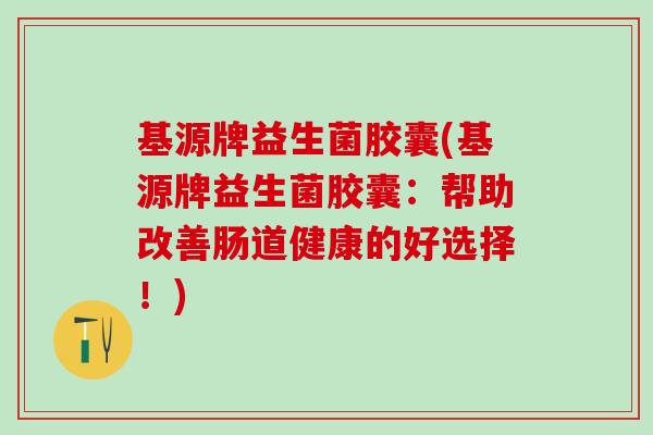 基源牌益生菌胶囊(基源牌益生菌胶囊：帮助改善肠道健康的好选择！)
